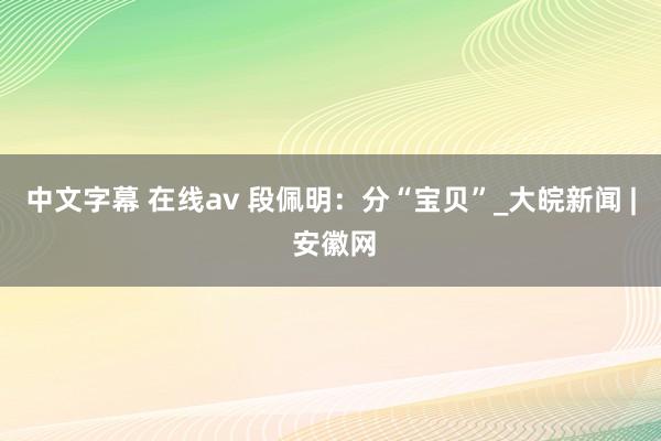 中文字幕 在线av 段佩明：分“宝贝”_大皖新闻 | 安徽网