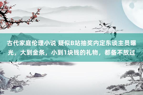古代家庭伦理小说 疑似B站抽奖内定东谈主员曝光，大到金条，小到1块钱的礼物，都备不放过