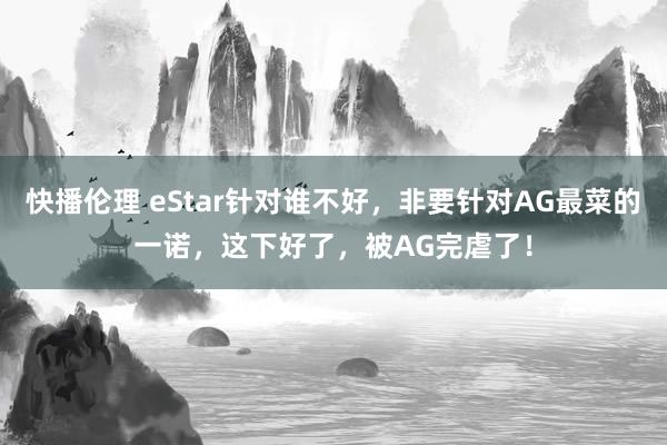 快播伦理 eStar针对谁不好，非要针对AG最菜的一诺，这下好了，被AG完虐了！