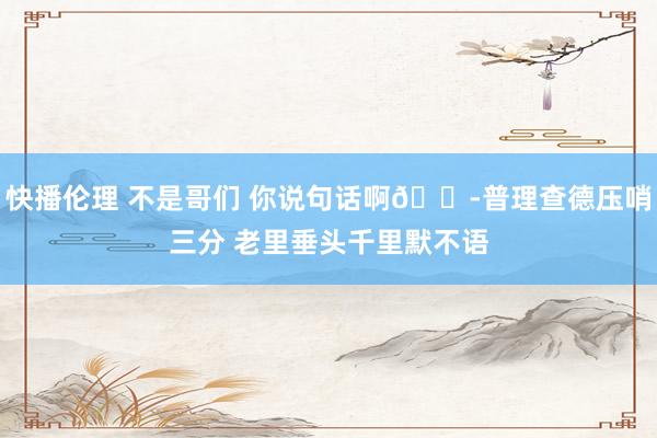 快播伦理 不是哥们 你说句话啊😭普理查德压哨三分 老里垂头千里默不语