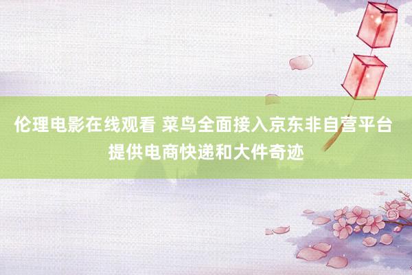 伦理电影在线观看 菜鸟全面接入京东非自营平台 提供电商快递和大件奇迹