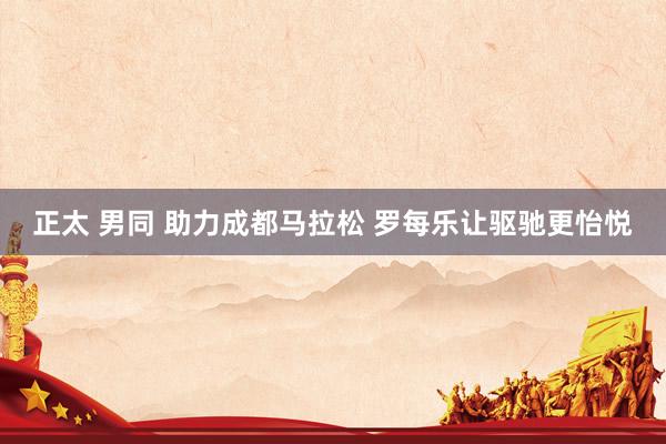 正太 男同 助力成都马拉松 罗每乐让驱驰更怡悦