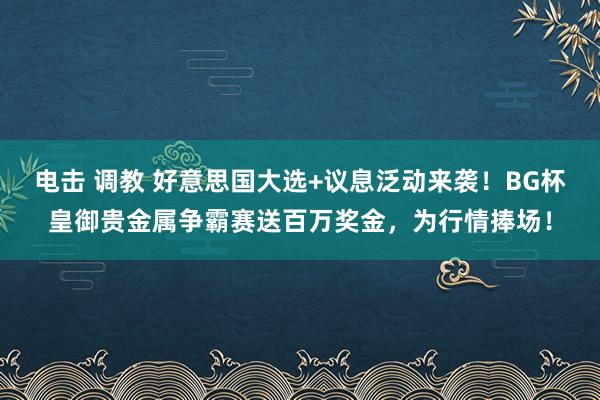 电击 调教 好意思国大选+议息泛动来袭！BG杯皇御贵金属争霸赛送百万奖金，为行情捧场！