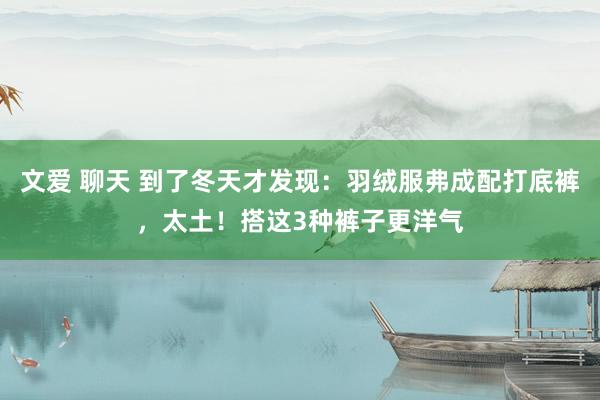 文爱 聊天 到了冬天才发现：羽绒服弗成配打底裤，太土！搭这3种裤子更洋气