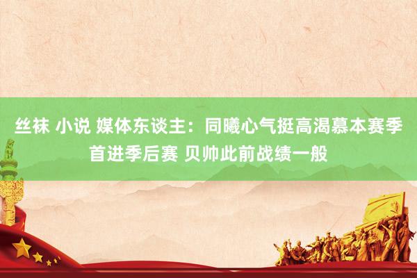 丝袜 小说 媒体东谈主：同曦心气挺高渴慕本赛季首进季后赛 贝帅此前战绩一般