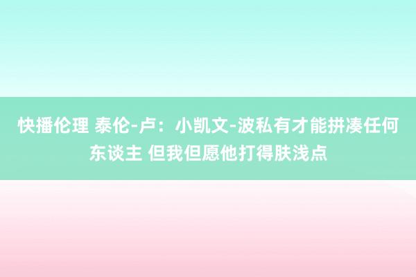 快播伦理 泰伦-卢：小凯文-波私有才能拼凑任何东谈主 但我但愿他打得肤浅点