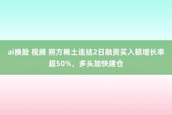 ai换脸 视频 朔方稀土连结2日融资买入额增长率超50%，多头加快建仓