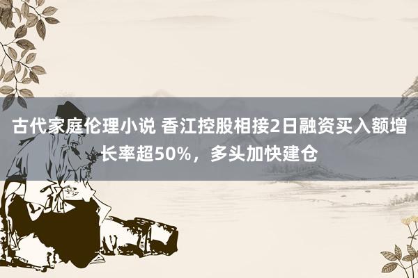 古代家庭伦理小说 香江控股相接2日融资买入额增长率超50%，多头加快建仓