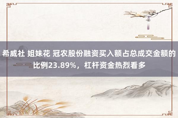 希威社 姐妹花 冠农股份融资买入额占总成交金额的比例23.89%，杠杆资金热烈看多