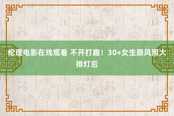 伦理电影在线观看 不开打趣!30+女生跟风照大排灯后
