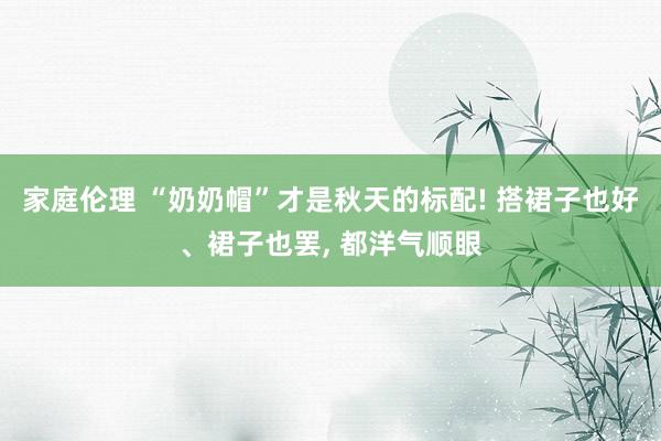 家庭伦理 “奶奶帽”才是秋天的标配! 搭裙子也好、裙子也罢， 都洋气顺眼