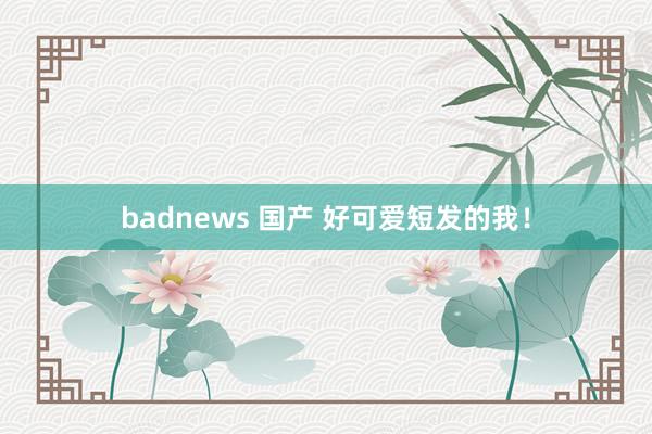badnews 国产 好可爱短发的我！