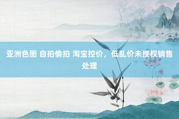 亚洲色图 自拍偷拍 淘宝控价，低乱价未授权销售处理