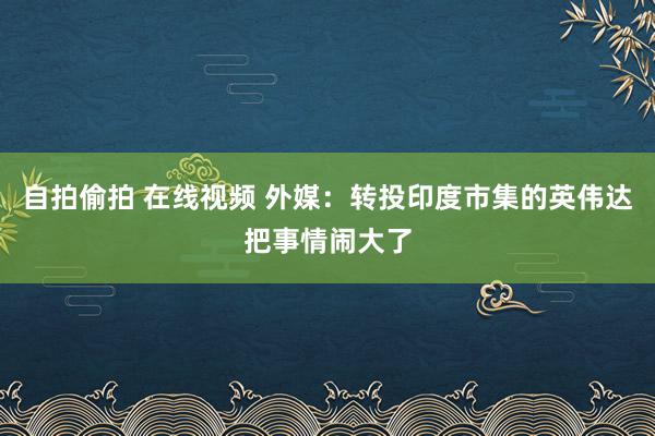 自拍偷拍 在线视频 外媒：转投印度市集的英伟达把事情闹大了