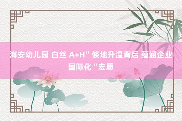 海安幼儿园 白丝 A+H”倏地升温背后 蕴涵企业国际化“宏愿