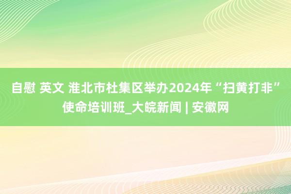 自慰 英文 淮北市杜集区举办2024年“扫黄打非”使命培训班_大皖新闻 | 安徽网