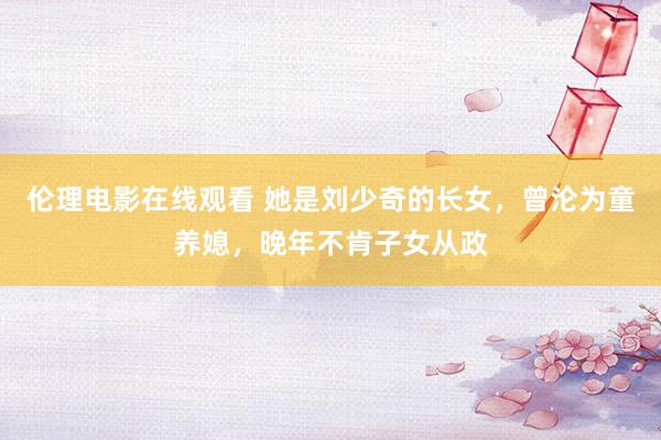 伦理电影在线观看 她是刘少奇的长女，曾沦为童养媳，晚年不肯子女从政