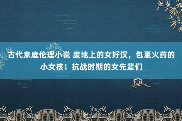 古代家庭伦理小说 废地上的女好汉，包裹火药的小女孩！抗战时期的女先辈们