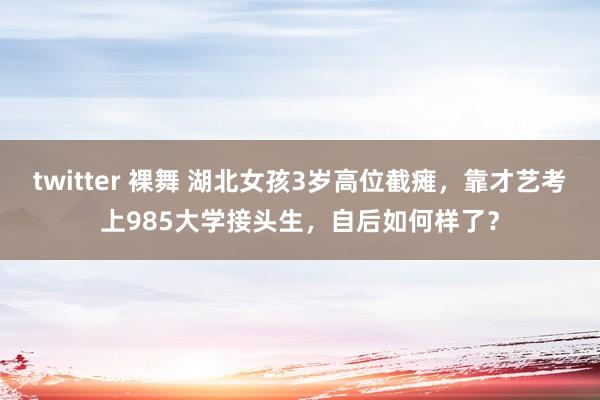 twitter 裸舞 湖北女孩3岁高位截瘫，靠才艺考上985大学接头生，自后如何样了？