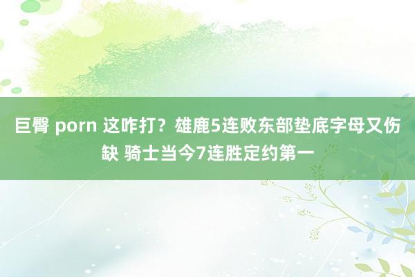 巨臀 porn 这咋打？雄鹿5连败东部垫底字母又伤缺 骑士当今7连胜定约第一