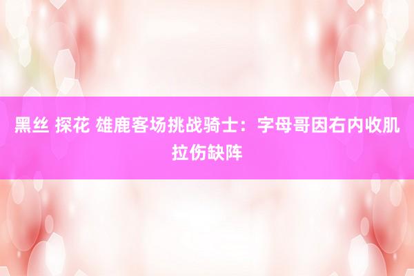 黑丝 探花 雄鹿客场挑战骑士：字母哥因右内收肌拉伤缺阵