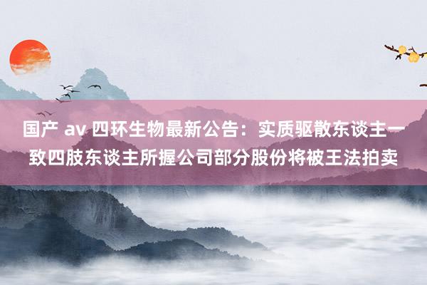 国产 av 四环生物最新公告：实质驱散东谈主一致四肢东谈主所握公司部分股份将被王法拍卖