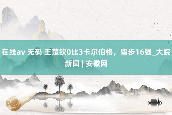 在线av 无码 王楚钦0比3卡尔伯格，留步16强_大皖新闻 | 安徽网