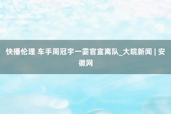 快播伦理 车手周冠宇一霎官宣离队_大皖新闻 | 安徽网