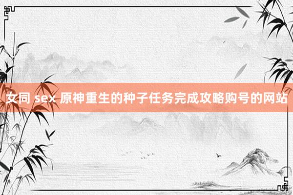 女同 sex 原神重生的种子任务完成攻略购号的网站