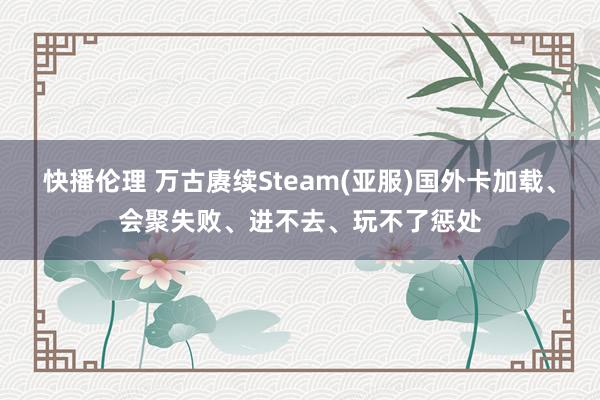 快播伦理 万古赓续Steam(亚服)国外卡加载、会聚失败、进不去、玩不了惩处