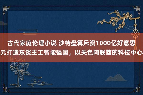 古代家庭伦理小说 沙特盘算斥资1000亿好意思元打造东谈主工智能强国，以失色阿联酋的科技中心