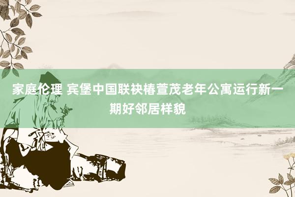 家庭伦理 宾堡中国联袂椿萱茂老年公寓运行新一期好邻居样貌