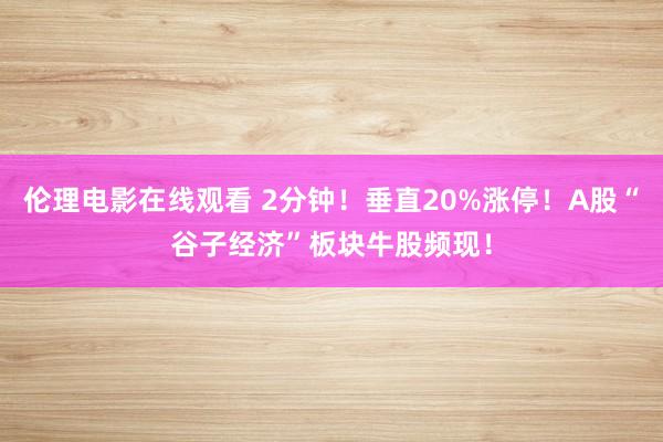 伦理电影在线观看 2分钟！垂直20%涨停！A股“谷子经济”板块牛股频现！