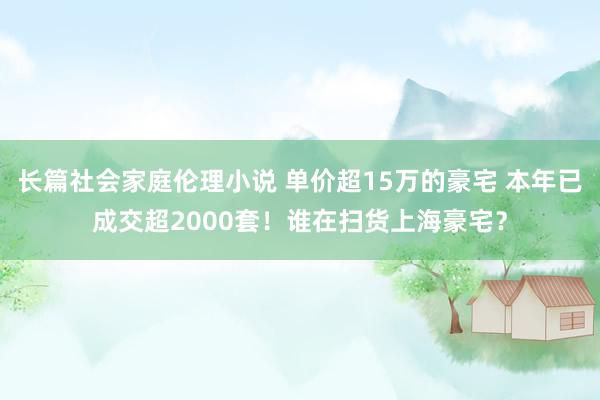 长篇社会家庭伦理小说 单价超15万的豪宅 本年已成交超2000套！谁在扫货上海豪宅？