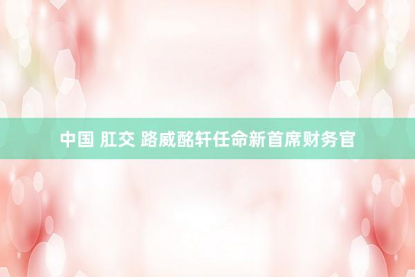 中国 肛交 路威酩轩任命新首席财务官