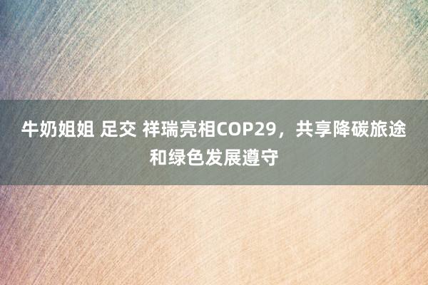 牛奶姐姐 足交 祥瑞亮相COP29，共享降碳旅途和绿色发展遵守