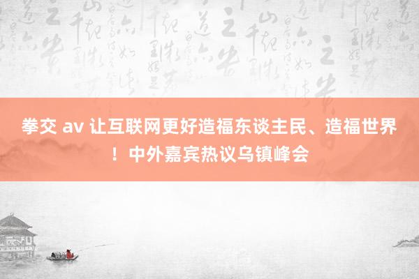 拳交 av 让互联网更好造福东谈主民、造福世界！中外嘉宾热议乌镇峰会