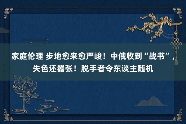 家庭伦理 步地愈来愈严峻！中俄收到“战书”，失色还嚣张！脱手者令东谈主随机