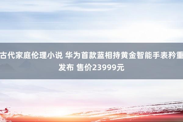 古代家庭伦理小说 华为首款蓝相持黄金智能手表矜重发布 售价23999元