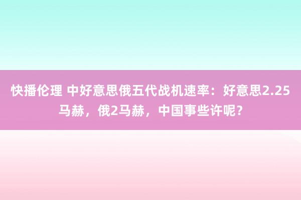 快播伦理 中好意思俄五代战机速率：好意思2.25马赫，俄2马赫，中国事些许呢？