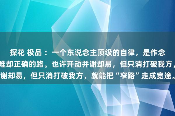 探花 极品 ：一个东说念主顶级的自律，是作念繁重但有价值的事，走难却正确的路。也许开动并谢却易，但只消打破我方，就能把“窄路”走成宽途。
