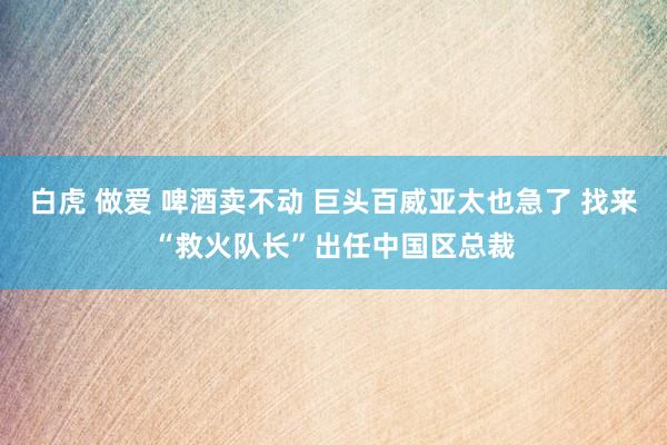白虎 做爱 啤酒卖不动 巨头百威亚太也急了 找来“救火队长”出任中国区总裁