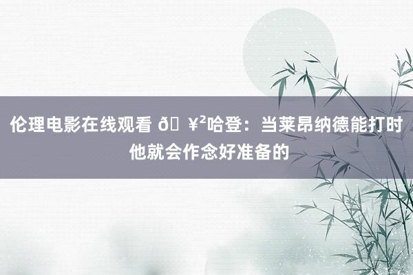 伦理电影在线观看 🥲哈登：当莱昂纳德能打时 他就会作念好准备的