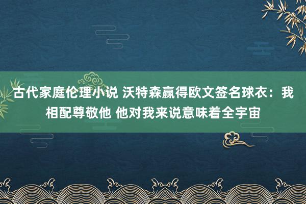 古代家庭伦理小说 沃特森赢得欧文签名球衣：我相配尊敬他 他对我来说意味着全宇宙