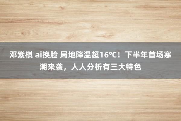 邓紫棋 ai换脸 局地降温超16℃！下半年首场寒潮来袭，人人分析有三大特色