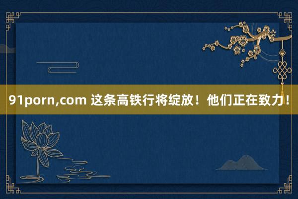 91porn，com 这条高铁行将绽放！他们正在致力！
