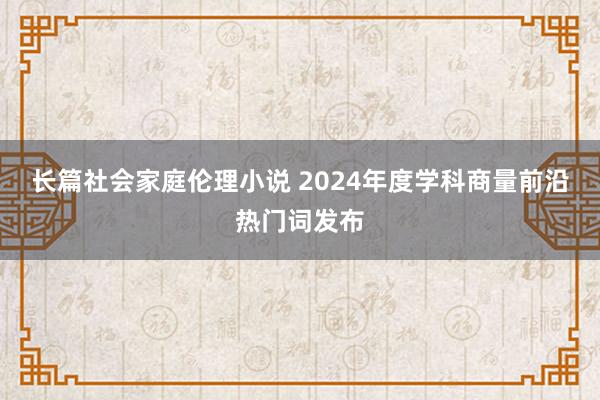 长篇社会家庭伦理小说 2024年度学科商量前沿热门词发布
