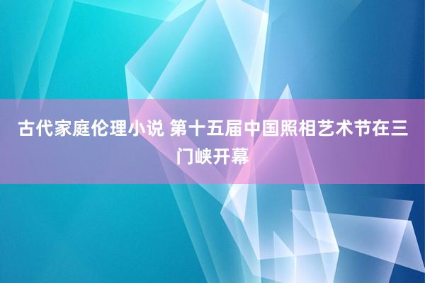 古代家庭伦理小说 第十五届中国照相艺术节在三门峡开幕