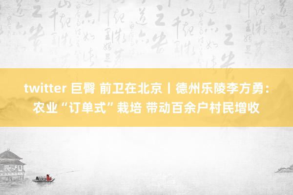 twitter 巨臀 前卫在北京丨德州乐陵李方勇：农业“订单式”栽培 带动百余户村民增收