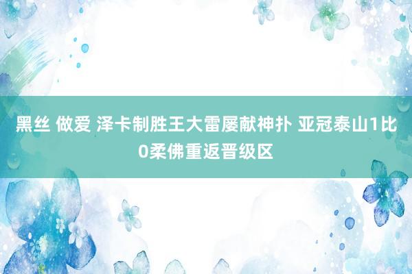 黑丝 做爱 泽卡制胜王大雷屡献神扑 亚冠泰山1比0柔佛重返晋级区